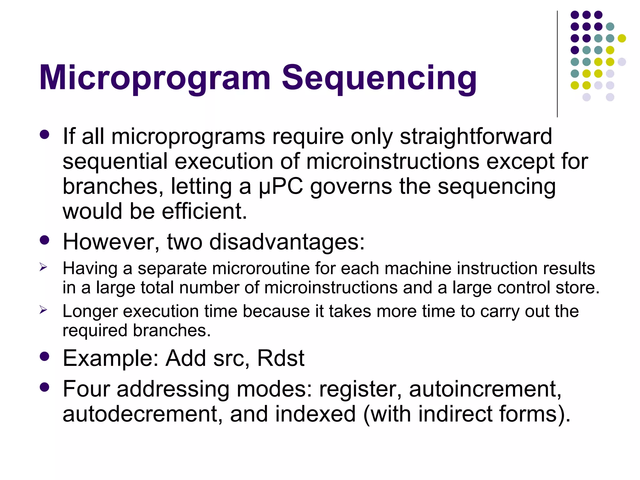 Microprogram Sequencing
   If all microprograms require only straightforward
    sequential execution of microinstructions except for
    branches, letting a μPC governs the sequencing
    would be efficient.
   However, two disadvantages:
   Having a separate microroutine for each machine instruction results
    in a large total number of microinstructions and a large control store.
   Longer execution time because it takes more time to carry out the
    required branches.
   Example: Add src, Rdst
   Four addressing modes: register, autoincrement,
    autodecrement, and indexed (with indirect forms).
 