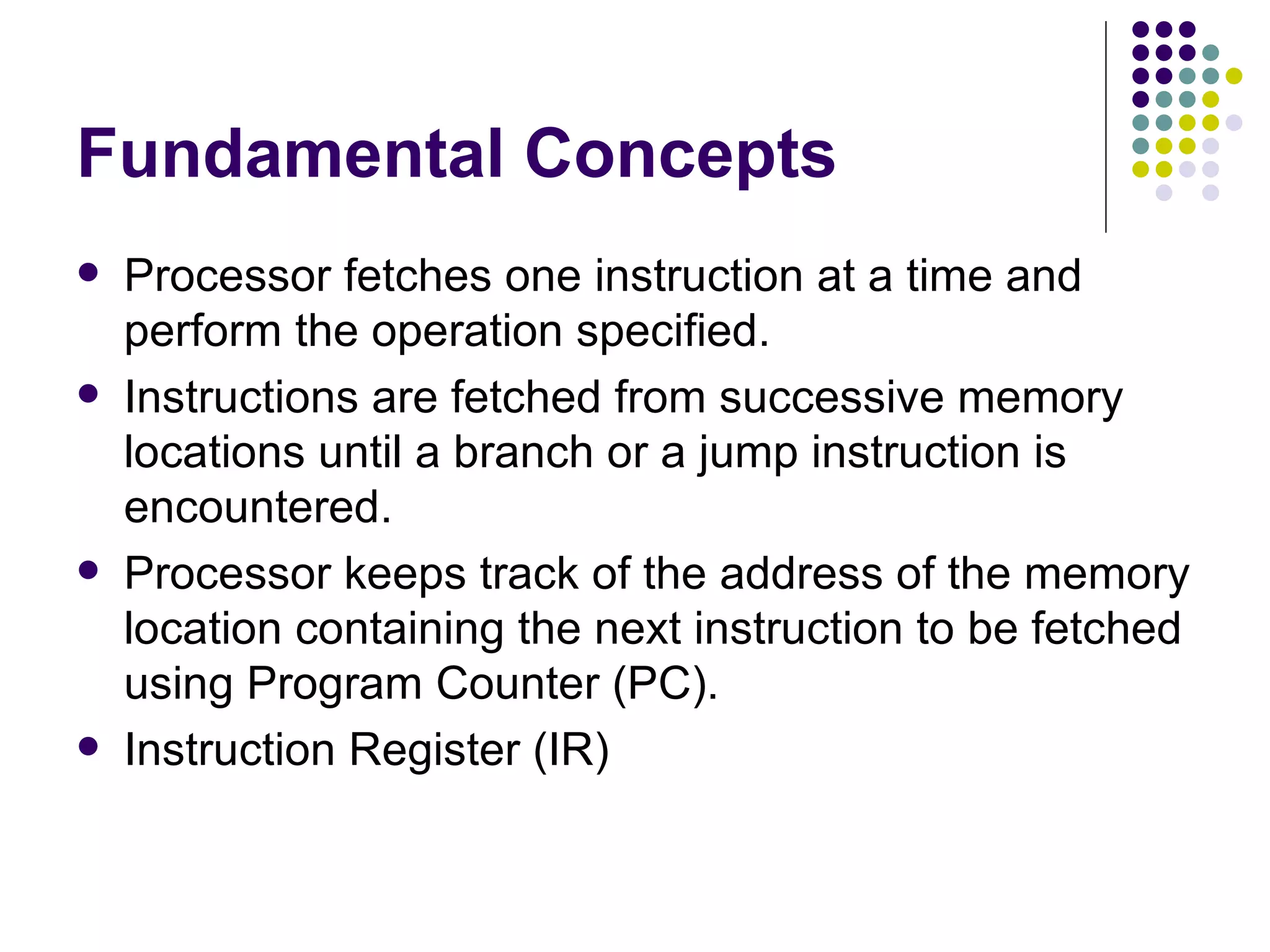 Fundamental Concepts
   Processor fetches one instruction at a time and
    perform the operation specified.
   Instructions are fetched from successive memory
    locations until a branch or a jump instruction is
    encountered.
   Processor keeps track of the address of the memory
    location containing the next instruction to be fetched
    using Program Counter (PC).
   Instruction Register (IR)
 
