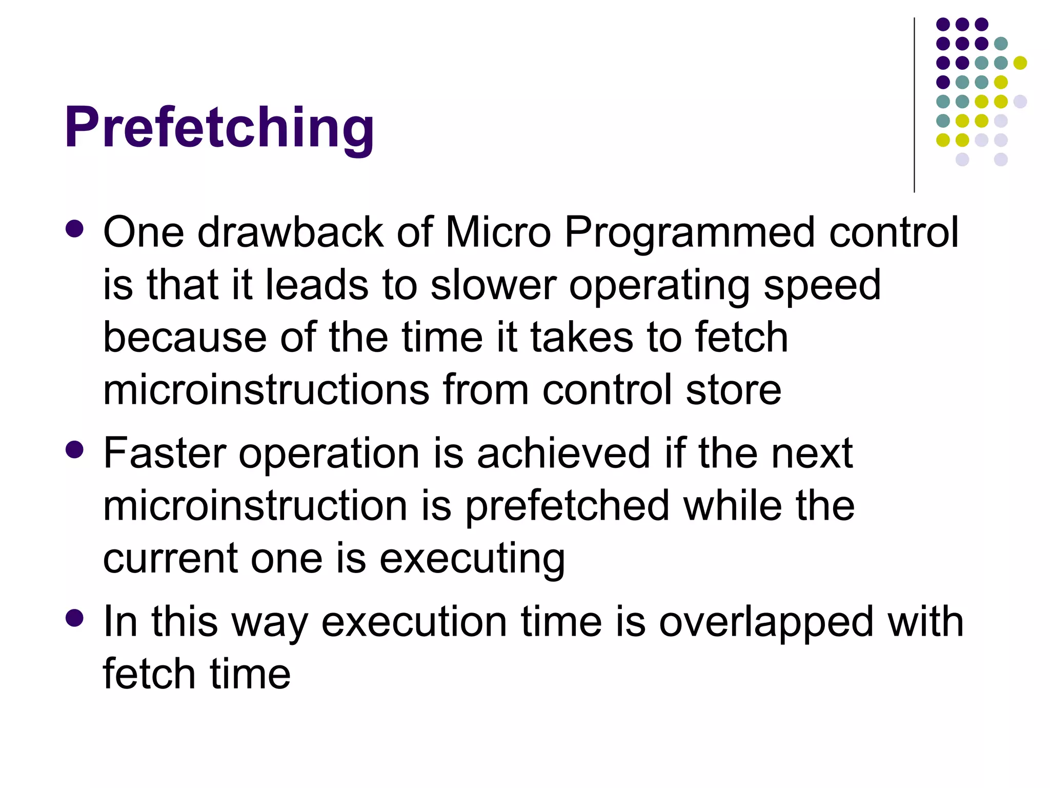 Prefetching
   One drawback of Micro Programmed control
    is that it leads to slower operating speed
    because of the time it takes to fetch
    microinstructions from control store
   Faster operation is achieved if the next
    microinstruction is prefetched while the
    current one is executing
   In this way execution time is overlapped with
    fetch time
 
