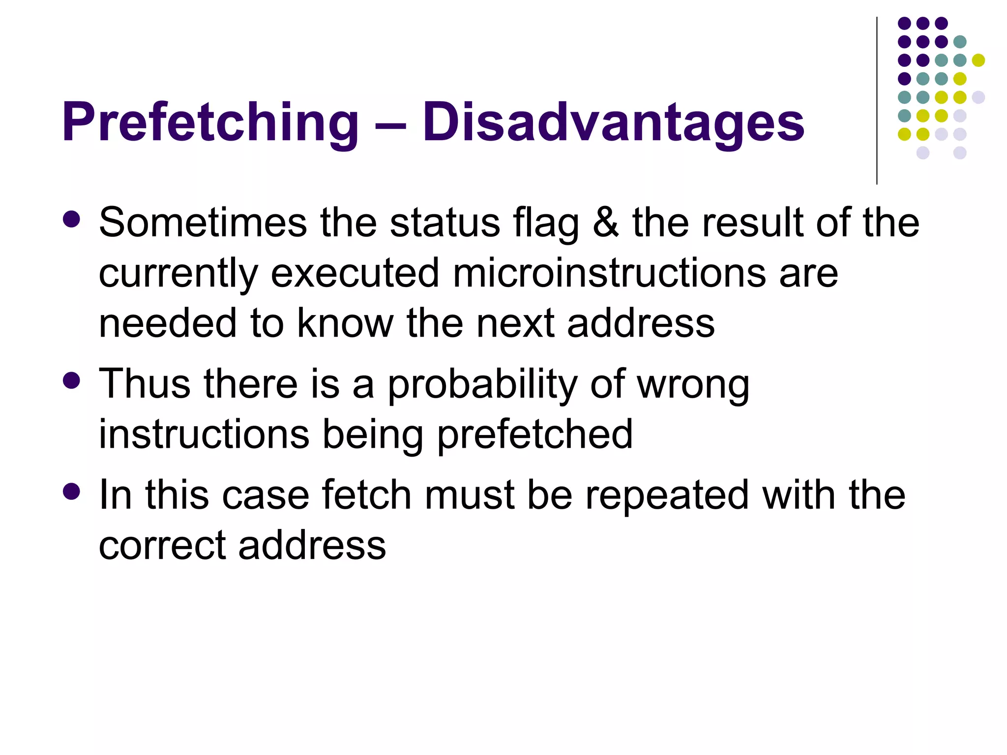 Prefetching – Disadvantages
   Sometimes the status flag & the result of the
    currently executed microinstructions are
    needed to know the next address
   Thus there is a probability of wrong
    instructions being prefetched
   In this case fetch must be repeated with the
    correct address
 