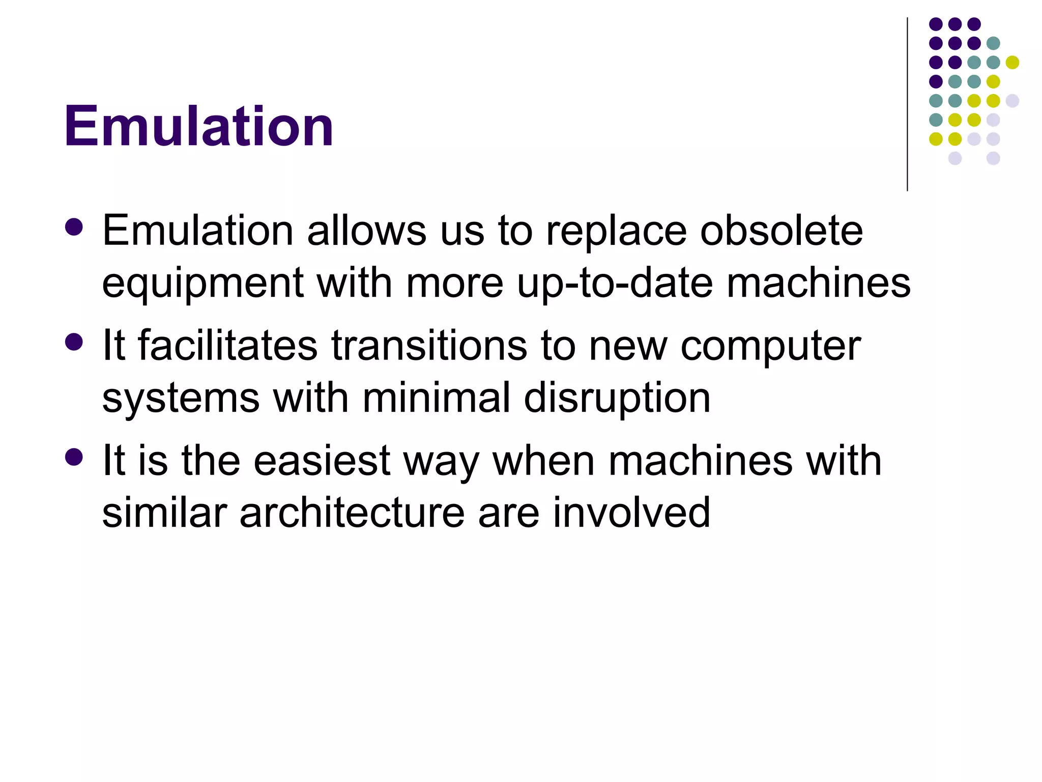 Emulation
   Emulation allows us to replace obsolete
    equipment with more up-to-date machines
   It facilitates transitions to new computer
    systems with minimal disruption
   It is the easiest way when machines with
    similar architecture are involved
 
