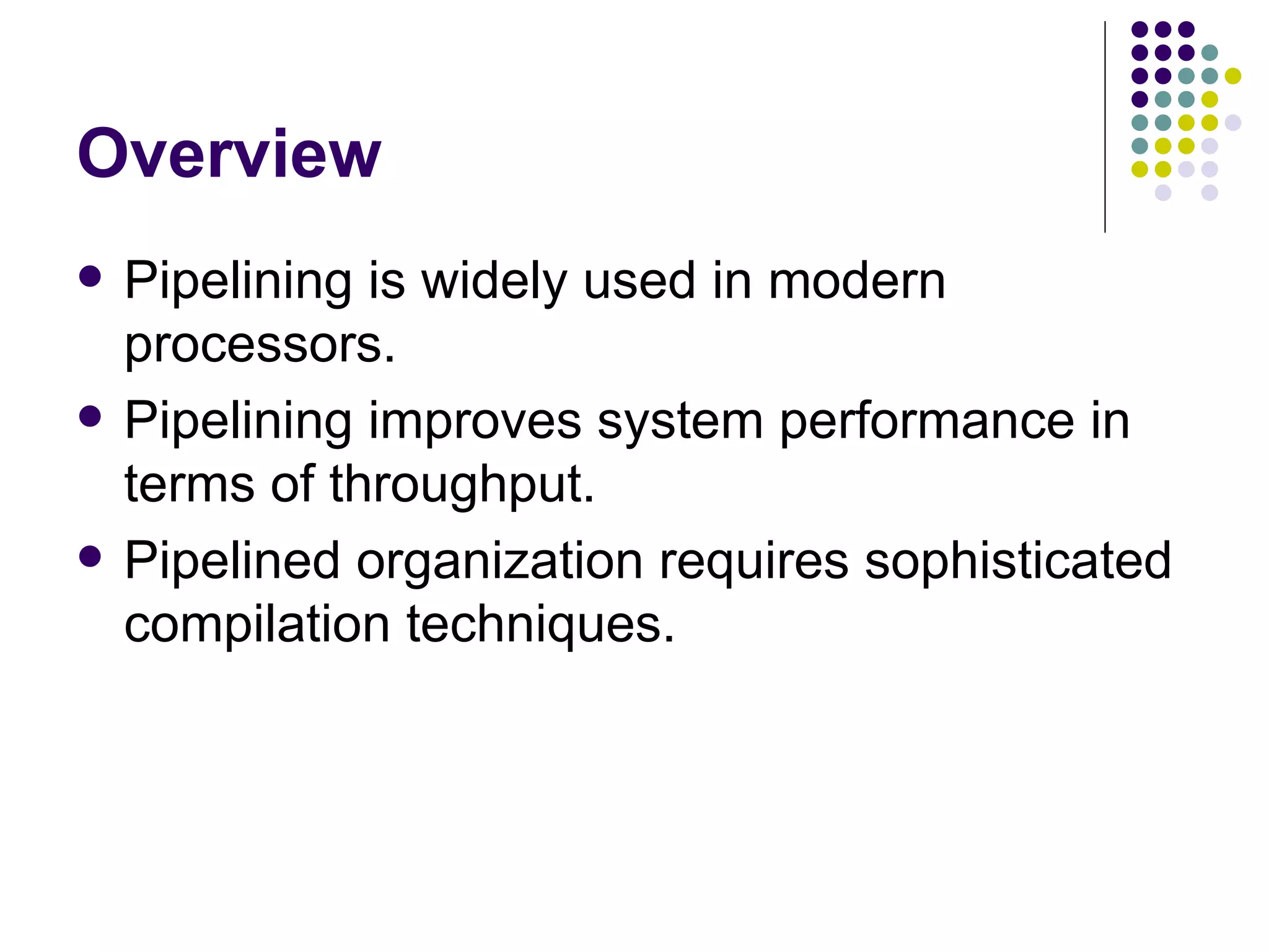 Overview
   Pipelining is widely used in modern
    processors.
   Pipelining improves system performance in
    terms of throughput.
   Pipelined organization requires sophisticated
    compilation techniques.
 