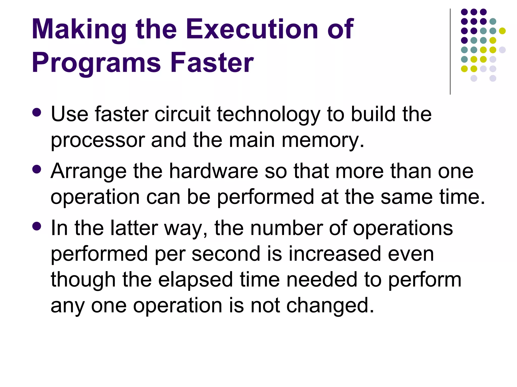 Making the Execution of
Programs Faster
   Use faster circuit technology to build the
    processor and the main memory.
   Arrange the hardware so that more than one
    operation can be performed at the same time.
   In the latter way, the number of operations
    performed per second is increased even
    though the elapsed time needed to perform
    any one operation is not changed.
 