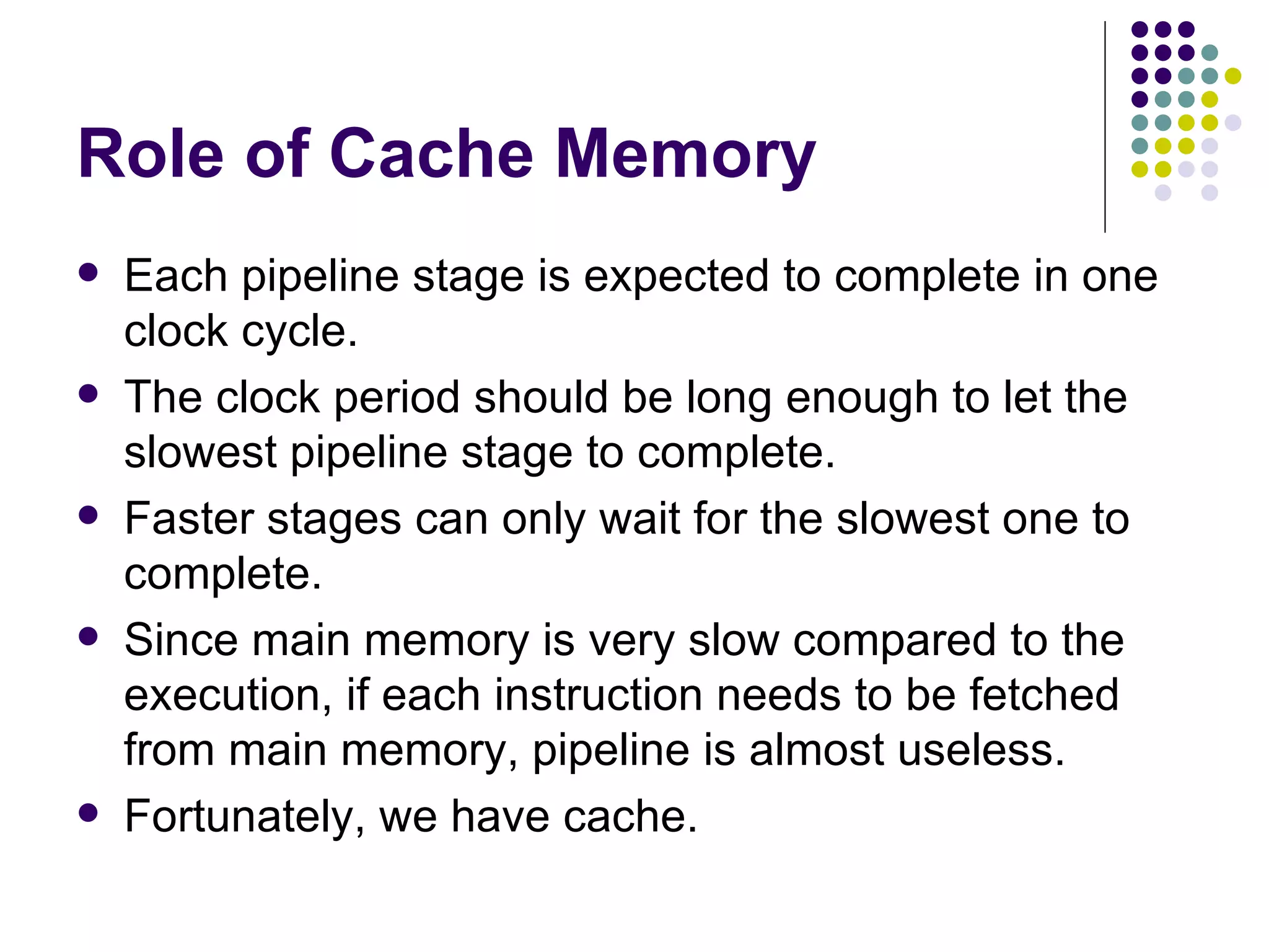 Role of Cache Memory
   Each pipeline stage is expected to complete in one
    clock cycle.
   The clock period should be long enough to let the
    slowest pipeline stage to complete.
   Faster stages can only wait for the slowest one to
    complete.
   Since main memory is very slow compared to the
    execution, if each instruction needs to be fetched
    from main memory, pipeline is almost useless.
   Fortunately, we have cache.
 