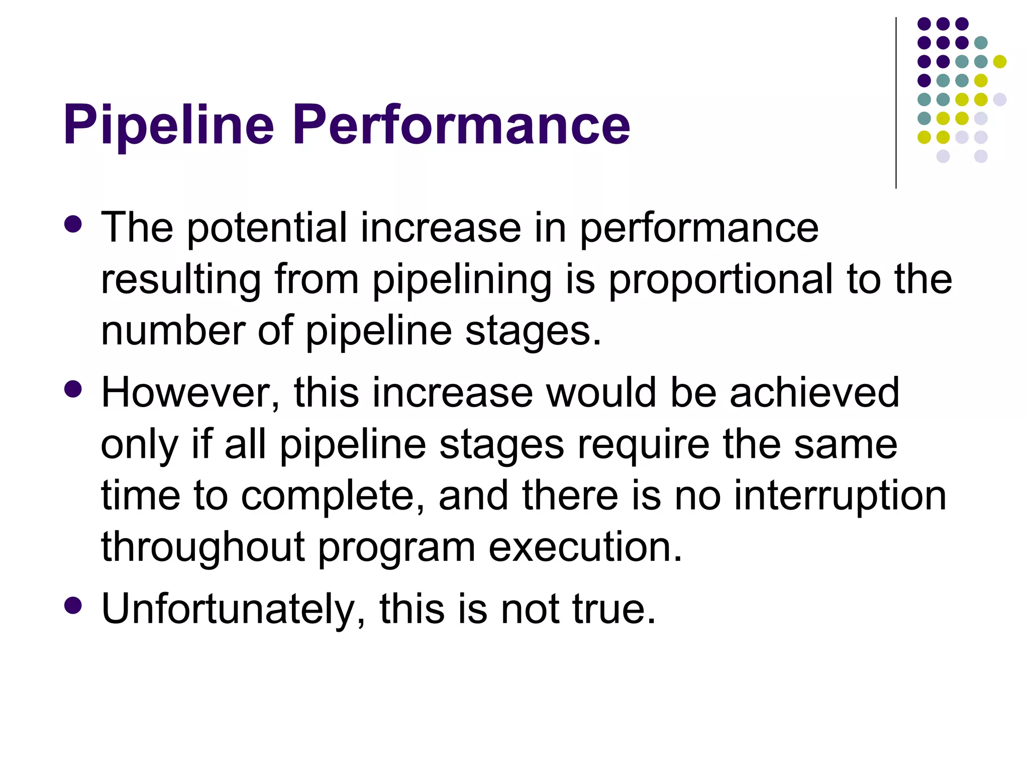 Pipeline Performance
   The potential increase in performance
    resulting from pipelining is proportional to the
    number of pipeline stages.
   However, this increase would be achieved
    only if all pipeline stages require the same
    time to complete, and there is no interruption
    throughout program execution.
   Unfortunately, this is not true.
 