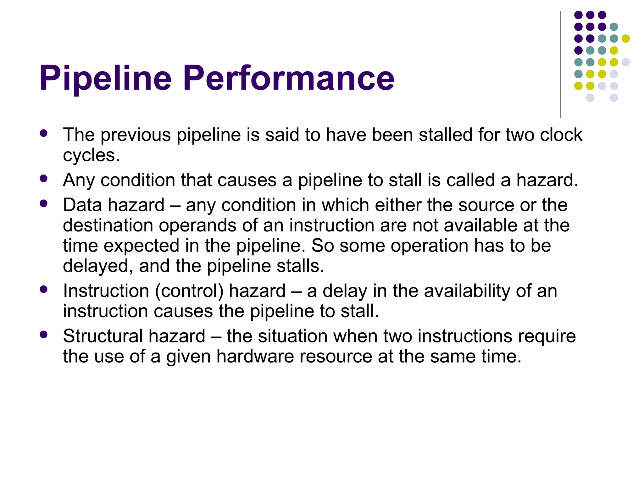 Pipeline Performance
   The previous pipeline is said to have been stalled for two clock
    cycles.
   Any condition that causes a pipeline to stall is called a hazard.
   Data hazard – any condition in which either the source or the
    destination operands of an instruction are not available at the
    time expected in the pipeline. So some operation has to be
    delayed, and the pipeline stalls.
   Instruction (control) hazard – a delay in the availability of an
    instruction causes the pipeline to stall.
   Structural hazard – the situation when two instructions require
    the use of a given hardware resource at the same time.
 