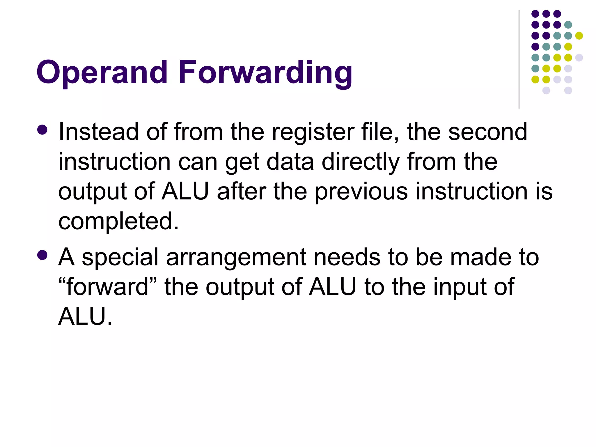Operand Forwarding
   Instead of from the register file, the second
    instruction can get data directly from the
    output of ALU after the previous instruction is
    completed.
   A special arrangement needs to be made to
    “forward” the output of ALU to the input of
    ALU.
 
