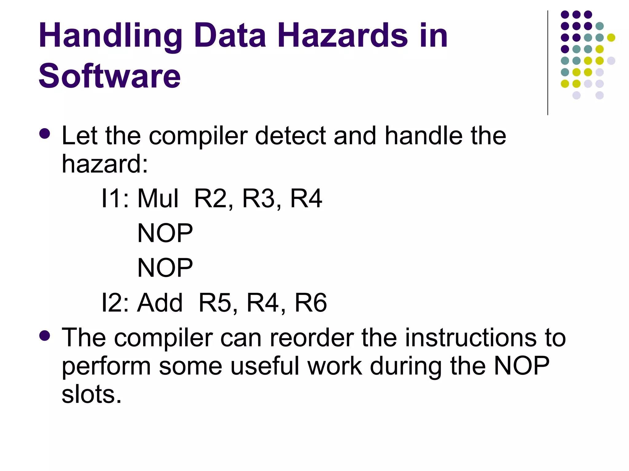 Handling Data Hazards in
Software
   Let the compiler detect and handle the
    hazard:
        I1: Mul R2, R3, R4
            NOP
            NOP
        I2: Add R5, R4, R6
   The compiler can reorder the instructions to
    perform some useful work during the NOP
    slots.
 