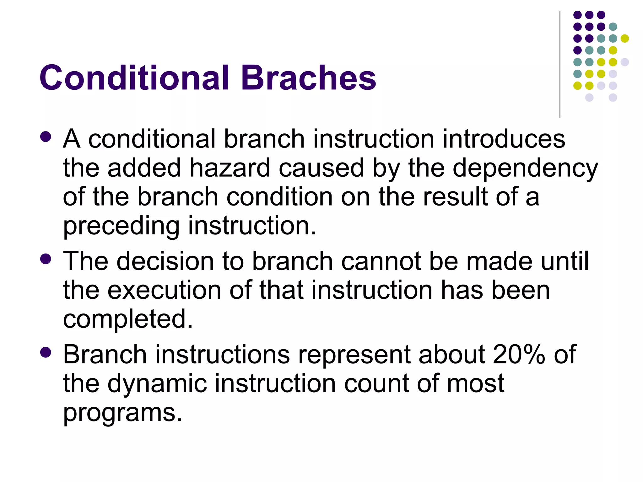 Conditional Braches
   A conditional branch instruction introduces
    the added hazard caused by the dependency
    of the branch condition on the result of a
    preceding instruction.
   The decision to branch cannot be made until
    the execution of that instruction has been
    completed.
   Branch instructions represent about 20% of
    the dynamic instruction count of most
    programs.
 