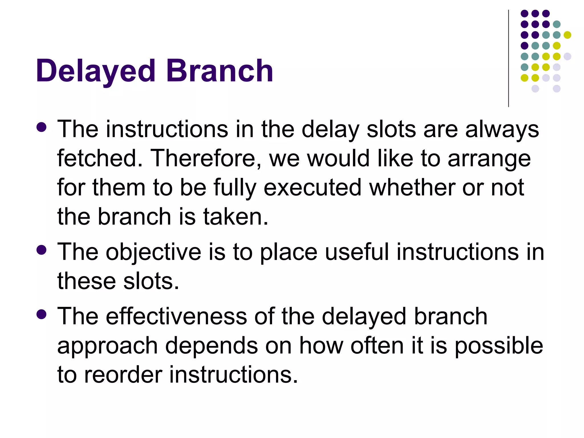 Delayed Branch
   The instructions in the delay slots are always
    fetched. Therefore, we would like to arrange
    for them to be fully executed whether or not
    the branch is taken.
   The objective is to place useful instructions in
    these slots.
   The effectiveness of the delayed branch
    approach depends on how often it is possible
    to reorder instructions.
 