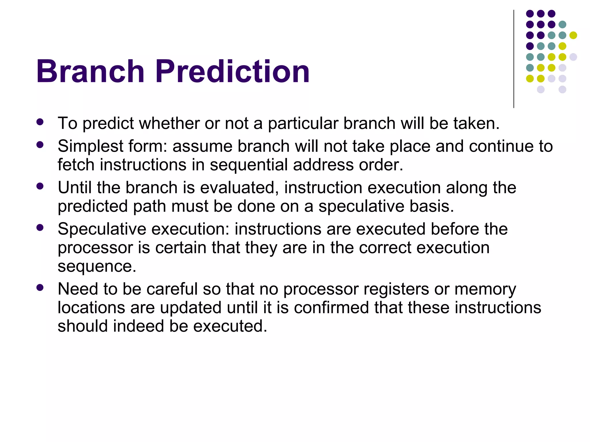 Branch Prediction
   To predict whether or not a particular branch will be taken.
   Simplest form: assume branch will not take place and continue to
    fetch instructions in sequential address order.
   Until the branch is evaluated, instruction execution along the
    predicted path must be done on a speculative basis.
   Speculative execution: instructions are executed before the
    processor is certain that they are in the correct execution
    sequence.
   Need to be careful so that no processor registers or memory
    locations are updated until it is confirmed that these instructions
    should indeed be executed.
 