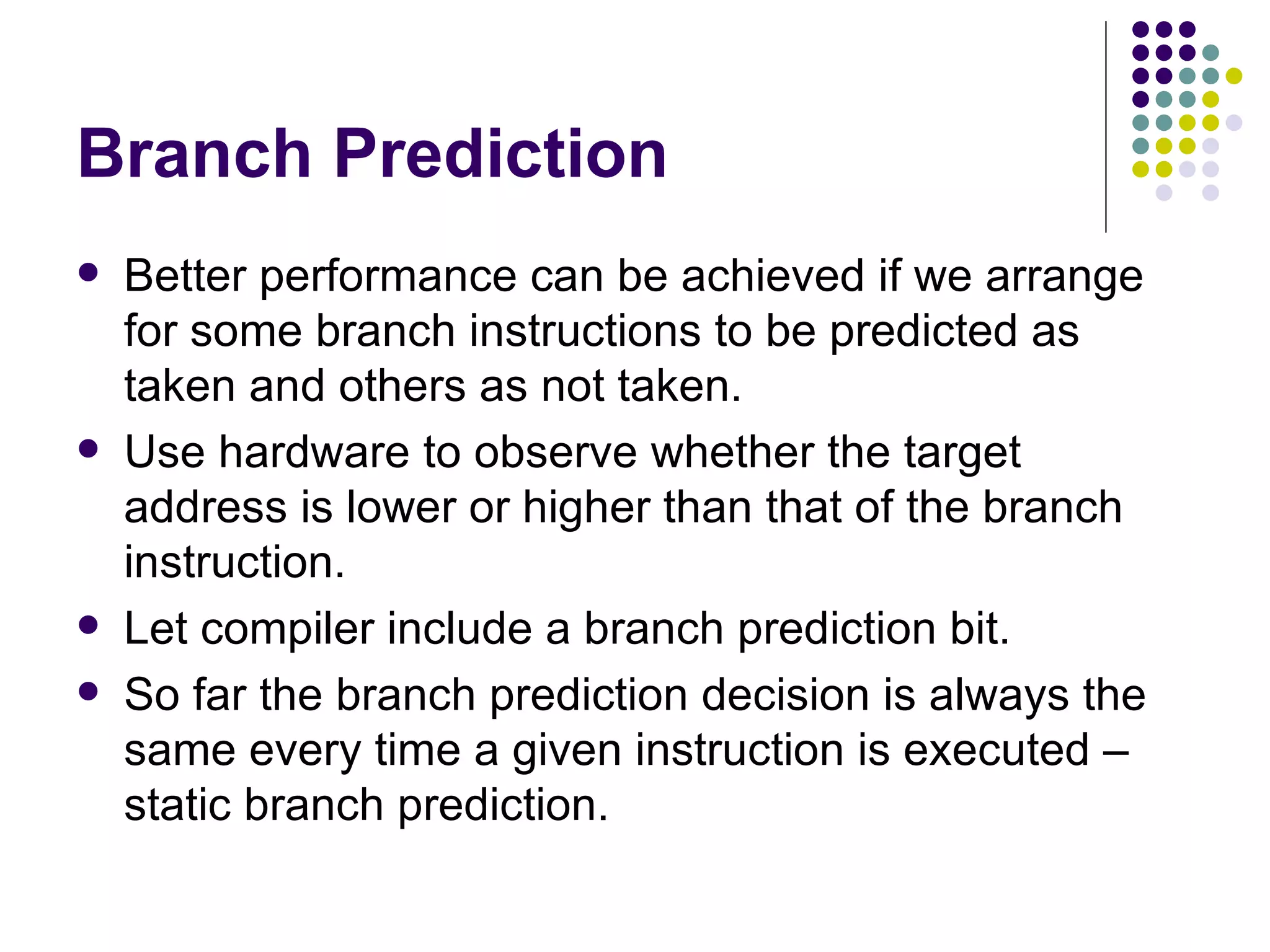 Branch Prediction
   Better performance can be achieved if we arrange
    for some branch instructions to be predicted as
    taken and others as not taken.
   Use hardware to observe whether the target
    address is lower or higher than that of the branch
    instruction.
   Let compiler include a branch prediction bit.
   So far the branch prediction decision is always the
    same every time a given instruction is executed –
    static branch prediction.
 