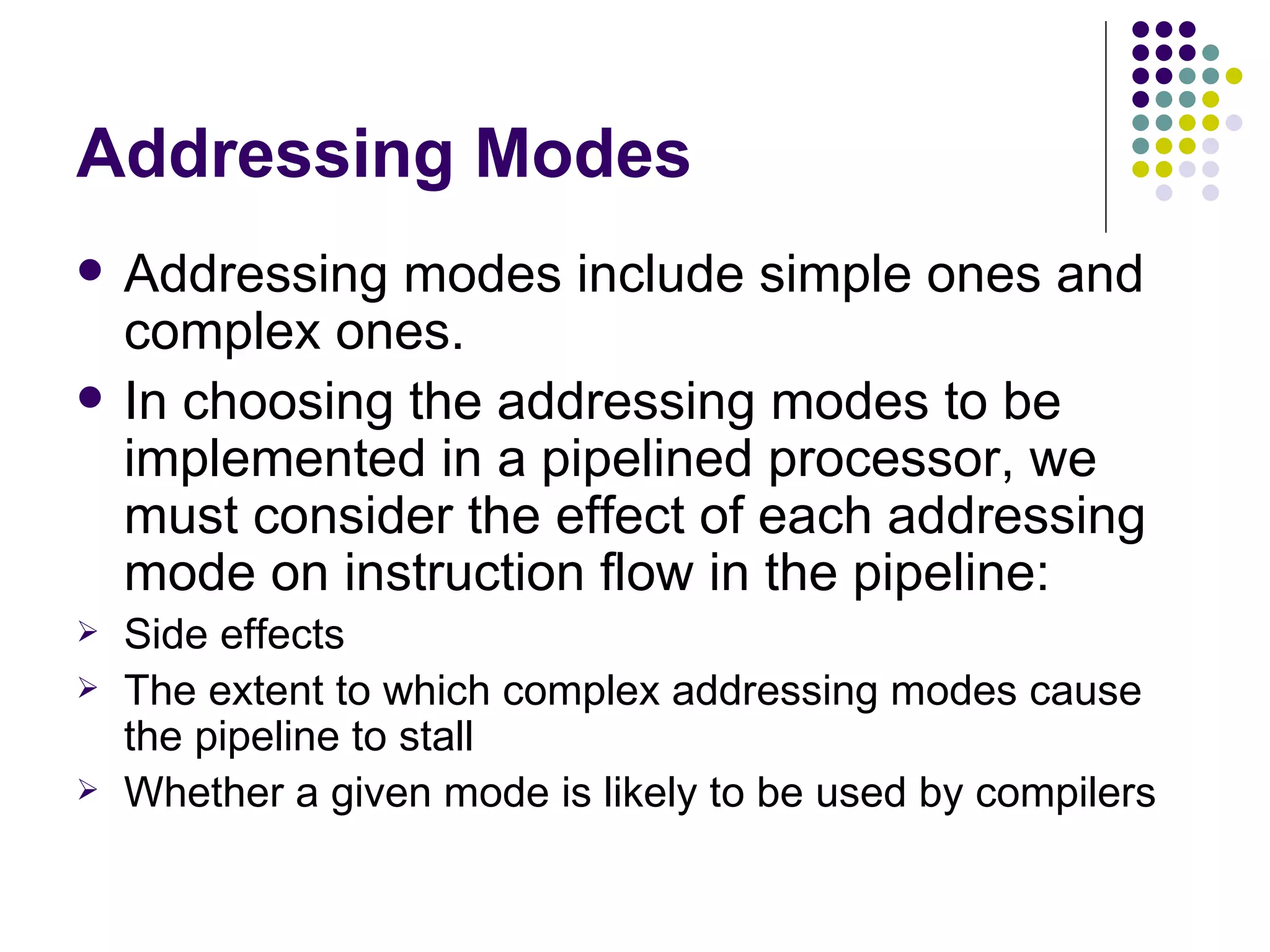 Addressing Modes
   Addressing modes include simple ones and
    complex ones.
   In choosing the addressing modes to be
    implemented in a pipelined processor, we
    must consider the effect of each addressing
    mode on instruction flow in the pipeline:
   Side effects
   The extent to which complex addressing modes cause
    the pipeline to stall
   Whether a given mode is likely to be used by compilers
 