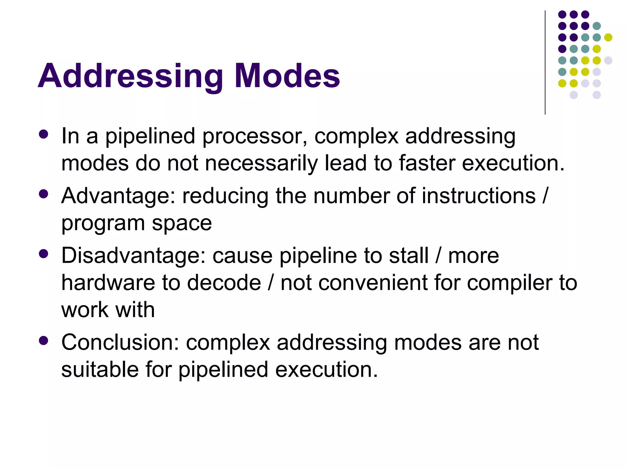 Addressing Modes
   In a pipelined processor, complex addressing
    modes do not necessarily lead to faster execution.
   Advantage: reducing the number of instructions /
    program space
   Disadvantage: cause pipeline to stall / more
    hardware to decode / not convenient for compiler to
    work with
   Conclusion: complex addressing modes are not
    suitable for pipelined execution.
 