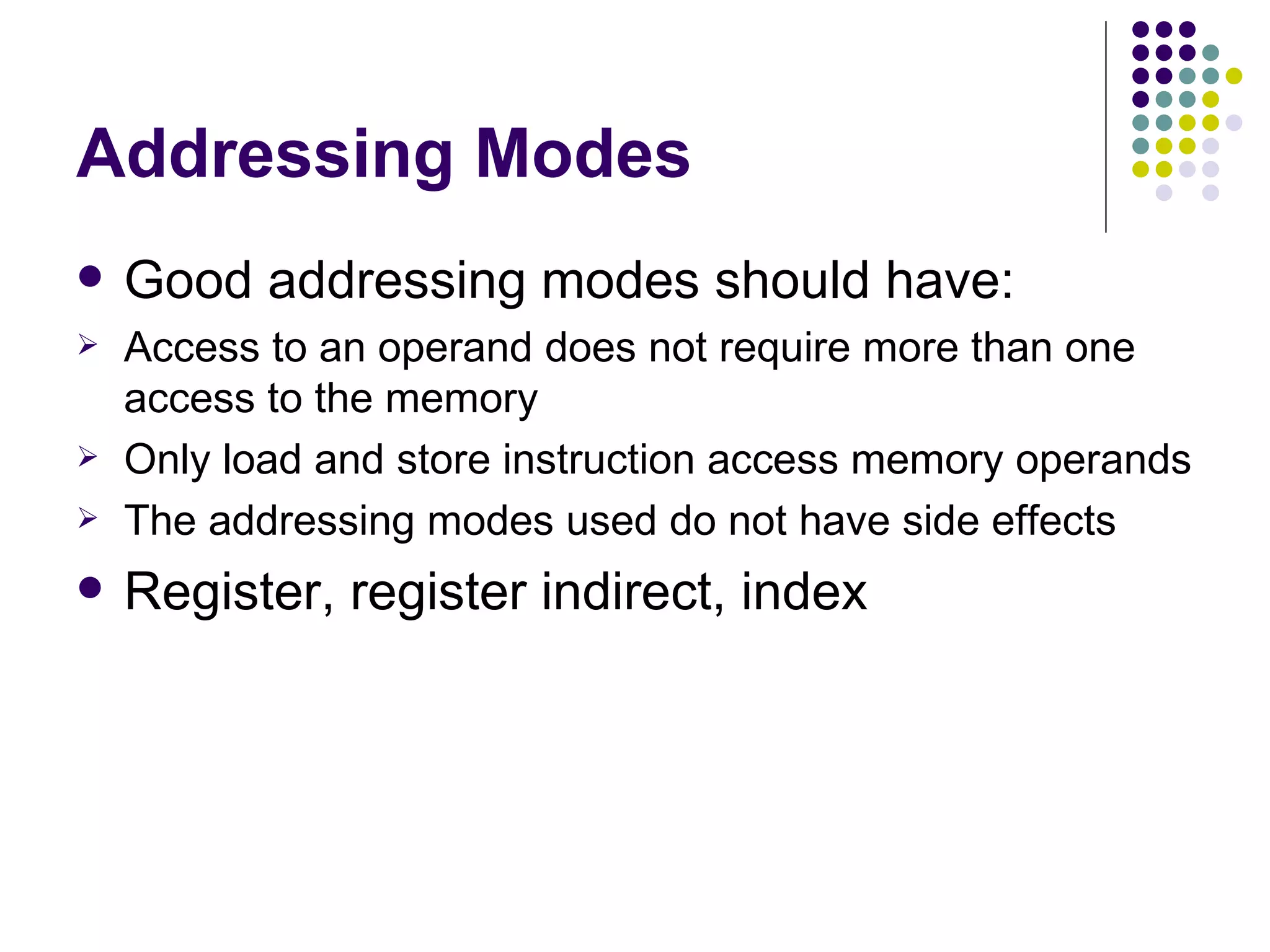 Addressing Modes
   Good addressing modes should have:
   Access to an operand does not require more than one
    access to the memory
   Only load and store instruction access memory operands
   The addressing modes used do not have side effects
   Register, register indirect, index
 