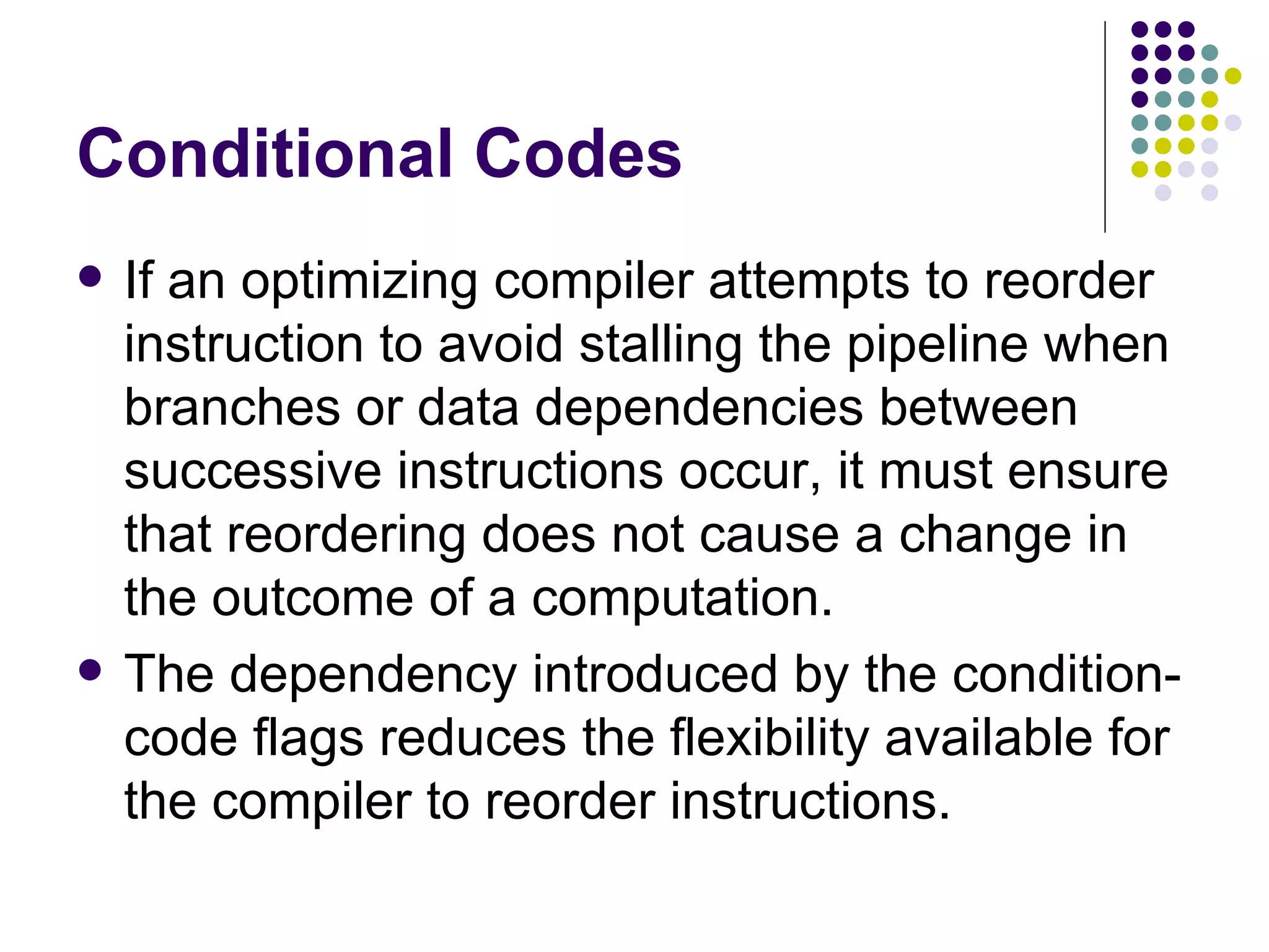 Conditional Codes
   If an optimizing compiler attempts to reorder
    instruction to avoid stalling the pipeline when
    branches or data dependencies between
    successive instructions occur, it must ensure
    that reordering does not cause a change in
    the outcome of a computation.
   The dependency introduced by the condition-
    code flags reduces the flexibility available for
    the compiler to reorder instructions.
 