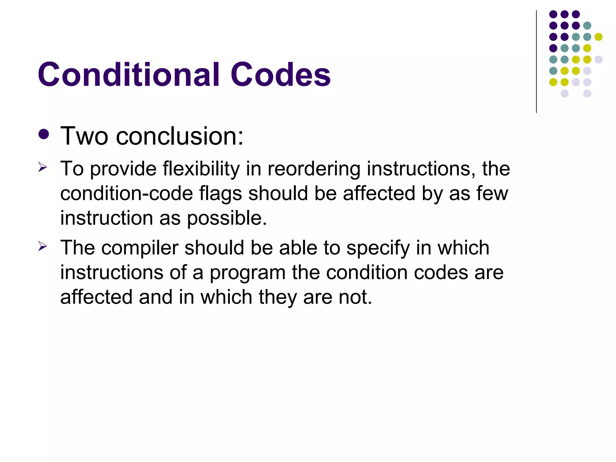 Conditional Codes
   Two conclusion:
   To provide flexibility in reordering instructions, the
    condition-code flags should be affected by as few
    instruction as possible.
   The compiler should be able to specify in which
    instructions of a program the condition codes are
    affected and in which they are not.
 