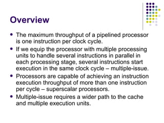 Overview
   The maximum throughput of a pipelined processor
    is one instruction per clock cycle.
   If we equip the processor with multiple processing
    units to handle several instructions in parallel in
    each processing stage, several instructions start
    execution in the same clock cycle – multiple-issue.
   Processors are capable of achieving an instruction
    execution throughput of more than one instruction
    per cycle – superscalar processors.
   Multiple-issue requires a wider path to the cache
    and multiple execution units.
 