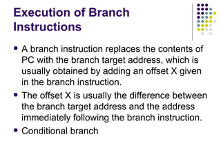 Execution of Branch
Instructions
   A branch instruction replaces the contents of
    PC with the branch target address, which is
    usually obtained by adding an offset X given
    in the branch instruction.
   The offset X is usually the difference between
    the branch target address and the address
    immediately following the branch instruction.
   Conditional branch
 
