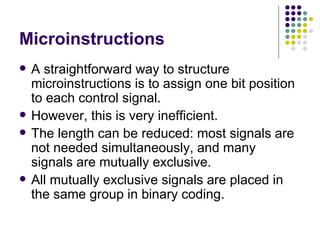 Microinstructions
   A straightforward way to structure
    microinstructions is to assign one bit position
    to each control signal.
   However, this is very inefficient.
   The length can be reduced: most signals are
    not needed simultaneously, and many
    signals are mutually exclusive.
   All mutually exclusive signals are placed in
    the same group in binary coding.
 