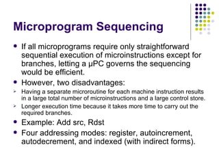 Microprogram Sequencing
   If all microprograms require only straightforward
    sequential execution of microinstructions except for
    branches, letting a μPC governs the sequencing
    would be efficient.
   However, two disadvantages:
   Having a separate microroutine for each machine instruction results
    in a large total number of microinstructions and a large control store.
   Longer execution time because it takes more time to carry out the
    required branches.
   Example: Add src, Rdst
   Four addressing modes: register, autoincrement,
    autodecrement, and indexed (with indirect forms).
 