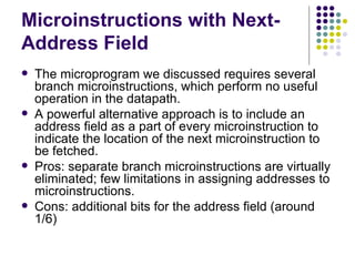 Microinstructions with Next-
Address Field
   The microprogram we discussed requires several
    branch microinstructions, which perform no useful
    operation in the datapath.
   A powerful alternative approach is to include an
    address field as a part of every microinstruction to
    indicate the location of the next microinstruction to
    be fetched.
   Pros: separate branch microinstructions are virtually
    eliminated; few limitations in assigning addresses to
    microinstructions.
   Cons: additional bits for the address field (around
    1/6)
 