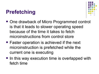 Prefetching
   One drawback of Micro Programmed control
    is that it leads to slower operating speed
    because of the time it takes to fetch
    microinstructions from control store
   Faster operation is achieved if the next
    microinstruction is prefetched while the
    current one is executing
   In this way execution time is overlapped with
    fetch time
 