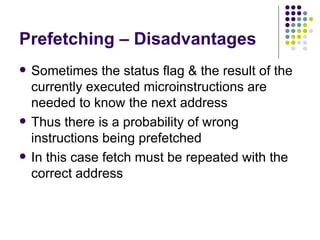 Prefetching – Disadvantages
   Sometimes the status flag & the result of the
    currently executed microinstructions are
    needed to know the next address
   Thus there is a probability of wrong
    instructions being prefetched
   In this case fetch must be repeated with the
    correct address
 