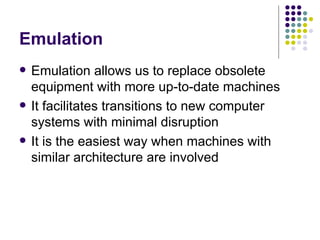 Emulation
   Emulation allows us to replace obsolete
    equipment with more up-to-date machines
   It facilitates transitions to new computer
    systems with minimal disruption
   It is the easiest way when machines with
    similar architecture are involved
 