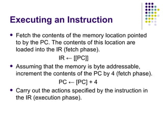 Executing an Instruction
   Fetch the contents of the memory location pointed
    to by the PC. The contents of this location are
    loaded into the IR (fetch phase).
                     IR ← [[PC]]
   Assuming that the memory is byte addressable,
    increment the contents of the PC by 4 (fetch phase).
                     PC ← [PC] + 4
   Carry out the actions specified by the instruction in
    the IR (execution phase).
 