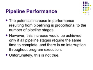 Pipeline Performance
   The potential increase in performance
    resulting from pipelining is proportional to the
    number of pipeline stages.
   However, this increase would be achieved
    only if all pipeline stages require the same
    time to complete, and there is no interruption
    throughout program execution.
   Unfortunately, this is not true.
 