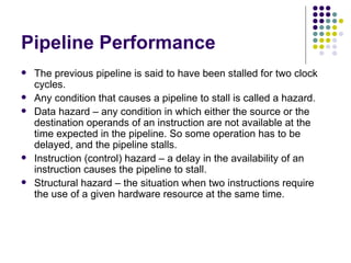 Pipeline Performance
   The previous pipeline is said to have been stalled for two clock
    cycles.
   Any condition that causes a pipeline to stall is called a hazard.
   Data hazard – any condition in which either the source or the
    destination operands of an instruction are not available at the
    time expected in the pipeline. So some operation has to be
    delayed, and the pipeline stalls.
   Instruction (control) hazard – a delay in the availability of an
    instruction causes the pipeline to stall.
   Structural hazard – the situation when two instructions require
    the use of a given hardware resource at the same time.
 