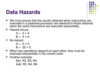Data Hazards
   We must ensure that the results obtained when instructions are
    executed in a pipelined processor are identical to those obtained
    when the same instructions are executed sequentially.
   Hazard occurs
        A←3+A
        B←4×A
   No hazard
        A←5×C
        B ← 20 + C
   When two operations depend on each other, they must be
    executed sequentially in the correct order.
   Another example:
        Mul R2, R3, R4
        Add R5, R4, R6
 