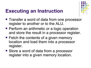 Executing an Instruction
   Transfer a word of data from one processor
    register to another or to the ALU.
   Perform an arithmetic or a logic operation
    and store the result in a processor register.
   Fetch the contents of a given memory
    location and load them into a processor
    register.
   Store a word of data from a processor
    register into a given memory location.
 