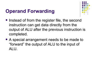 Operand Forwarding
   Instead of from the register file, the second
    instruction can get data directly from the
    output of ALU after the previous instruction is
    completed.
   A special arrangement needs to be made to
    “forward” the output of ALU to the input of
    ALU.
 
