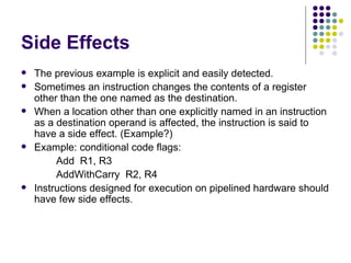 Side Effects
   The previous example is explicit and easily detected.
   Sometimes an instruction changes the contents of a register
    other than the one named as the destination.
   When a location other than one explicitly named in an instruction
    as a destination operand is affected, the instruction is said to
    have a side effect. (Example?)
   Example: conditional code flags:
         Add R1, R3
         AddWithCarry R2, R4
   Instructions designed for execution on pipelined hardware should
    have few side effects.
 