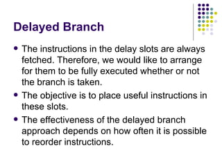 Delayed Branch
   The instructions in the delay slots are always
    fetched. Therefore, we would like to arrange
    for them to be fully executed whether or not
    the branch is taken.
   The objective is to place useful instructions in
    these slots.
   The effectiveness of the delayed branch
    approach depends on how often it is possible
    to reorder instructions.
 
