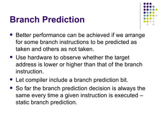 Branch Prediction
   Better performance can be achieved if we arrange
    for some branch instructions to be predicted as
    taken and others as not taken.
   Use hardware to observe whether the target
    address is lower or higher than that of the branch
    instruction.
   Let compiler include a branch prediction bit.
   So far the branch prediction decision is always the
    same every time a given instruction is executed –
    static branch prediction.
 