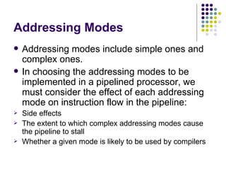 Addressing Modes
   Addressing modes include simple ones and
    complex ones.
   In choosing the addressing modes to be
    implemented in a pipelined processor, we
    must consider the effect of each addressing
    mode on instruction flow in the pipeline:
   Side effects
   The extent to which complex addressing modes cause
    the pipeline to stall
   Whether a given mode is likely to be used by compilers
 