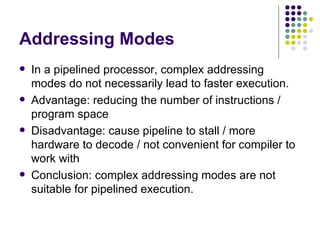 Addressing Modes
   In a pipelined processor, complex addressing
    modes do not necessarily lead to faster execution.
   Advantage: reducing the number of instructions /
    program space
   Disadvantage: cause pipeline to stall / more
    hardware to decode / not convenient for compiler to
    work with
   Conclusion: complex addressing modes are not
    suitable for pipelined execution.
 