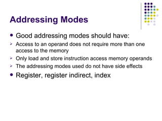 Addressing Modes
   Good addressing modes should have:
   Access to an operand does not require more than one
    access to the memory
   Only load and store instruction access memory operands
   The addressing modes used do not have side effects
   Register, register indirect, index
 