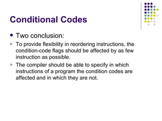 Conditional Codes
   Two conclusion:
   To provide flexibility in reordering instructions, the
    condition-code flags should be affected by as few
    instruction as possible.
   The compiler should be able to specify in which
    instructions of a program the condition codes are
    affected and in which they are not.
 