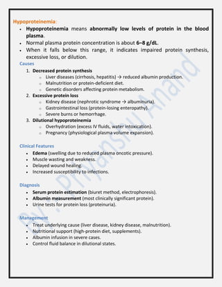 Hypoproteinemia:
 Hypoproteinemia means abnormally low levels of protein in the blood
plasma.
 Normal plasma protein concentration is about 6–8 g/dL.
 When it falls below this range, it indicates impaired protein synthesis,
excessive loss, or dilution.
Causes
1. Decreased protein synthesis
o Liver diseases (cirrhosis, hepatitis) → reduced albumin production.
o Malnutrition or protein-deficient diet.
o Genetic disorders affecting protein metabolism.
2. Excessive protein loss
o Kidney disease (nephrotic syndrome → albuminuria).
o Gastrointestinal loss (protein-losing enteropathy).
o Severe burns or hemorrhage.
3. Dilutional hypoproteinemia
o Overhydration (excess IV fluids, water intoxication).
o Pregnancy (physiological plasma volume expansion).
Clinical Features
 Edema (swelling due to reduced plasma oncotic pressure).
 Muscle wasting and weakness.
 Delayed wound healing.
 Increased susceptibility to infections.
Diagnosis
 Serum protein estimation (biuret method, electrophoresis).
 Albumin measurement (most clinically significant protein).
 Urine tests for protein loss (proteinuria).
Management
 Treat underlying cause (liver disease, kidney disease, malnutrition).
 Nutritional support (high-protein diet, supplements).
 Albumin infusion in severe cases.
 Control fluid balance in dilutional states.
 