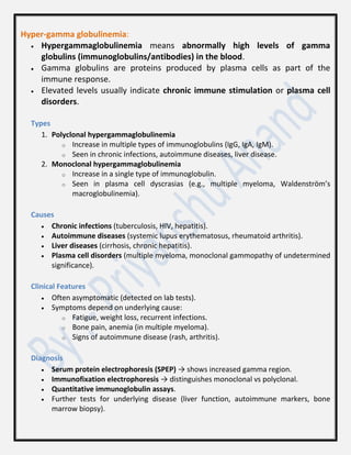 Hyper-gamma globulinemia:
 Hypergammaglobulinemia means abnormally high levels of gamma
globulins (immunoglobulins/antibodies) in the blood.
 Gamma globulins are proteins produced by plasma cells as part of the
immune response.
 Elevated levels usually indicate chronic immune stimulation or plasma cell
disorders.
Types
1. Polyclonal hypergammaglobulinemia
o Increase in multiple types of immunoglobulins (IgG, IgA, IgM).
o Seen in chronic infections, autoimmune diseases, liver disease.
2. Monoclonal hypergammaglobulinemia
o Increase in a single type of immunoglobulin.
o Seen in plasma cell dyscrasias (e.g., multiple myeloma, Waldenström’s
macroglobulinemia).
Causes
 Chronic infections (tuberculosis, HIV, hepatitis).
 Autoimmune diseases (systemic lupus erythematosus, rheumatoid arthritis).
 Liver diseases (cirrhosis, chronic hepatitis).
 Plasma cell disorders (multiple myeloma, monoclonal gammopathy of undetermined
significance).
Clinical Features
 Often asymptomatic (detected on lab tests).
 Symptoms depend on underlying cause:
o Fatigue, weight loss, recurrent infections.
o Bone pain, anemia (in multiple myeloma).
o Signs of autoimmune disease (rash, arthritis).
Diagnosis
 Serum protein electrophoresis (SPEP) → shows increased gamma region.
 Immunofixation electrophoresis → distinguishes monoclonal vs polyclonal.
 Quantitative immunoglobulin assays.
 Further tests for underlying disease (liver function, autoimmune markers, bone
marrow biopsy).
 