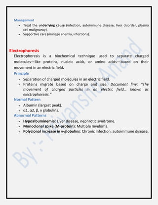 Management
 Treat the underlying cause (infection, autoimmune disease, liver disorder, plasma
cell malignancy).
 Supportive care (manage anemia, infections).
Electrophoresis
Electrophoresis is a biochemical technique used to separate charged
molecules—like proteins, nucleic acids, or amino acids—based on their
movement in an electric field.
Principle
 Separation of charged molecules in an electric field.
 Proteins migrate based on charge and size. Document line: “The
movement of charged particles in an electric field… known as
electrophoresis.”
Normal Pattern
 Albumin (largest peak).
 α1, α2, β, γ globulins.
Abnormal Patterns
 Hypoalbuminemia: Liver disease, nephrotic syndrome.
 Monoclonal spike (M-protein): Multiple myeloma.
 Polyclonal increase in γ-globulins: Chronic infection, autoimmune disease.
 