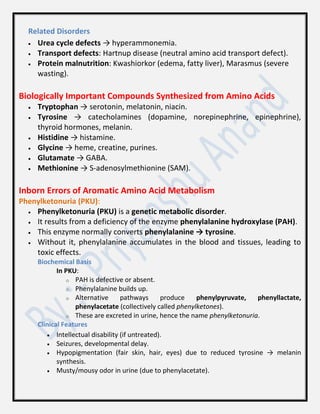 Related Disorders
 Urea cycle defects → hyperammonemia.
 Transport defects: Hartnup disease (neutral amino acid transport defect).
 Protein malnutrition: Kwashiorkor (edema, fatty liver), Marasmus (severe
wasting).
Biologically Important Compounds Synthesized from Amino Acids
 Tryptophan → serotonin, melatonin, niacin.
 Tyrosine → catecholamines (dopamine, norepinephrine, epinephrine),
thyroid hormones, melanin.
 Histidine → histamine.
 Glycine → heme, creatine, purines.
 Glutamate → GABA.
 Methionine → S-adenosylmethionine (SAM).
Inborn Errors of Aromatic Amino Acid Metabolism
Phenylketonuria (PKU):
 Phenylketonuria (PKU) is a genetic metabolic disorder.
 It results from a deficiency of the enzyme phenylalanine hydroxylase (PAH).
 This enzyme normally converts phenylalanine → tyrosine.
 Without it, phenylalanine accumulates in the blood and tissues, leading to
toxic effects.
Biochemical Basis
In PKU:
o PAH is defective or absent.
o Phenylalanine builds up.
o Alternative pathways produce phenylpyruvate, phenyllactate,
phenylacetate (collectively called phenylketones).
o These are excreted in urine, hence the name phenylketonuria.
Clinical Features
 Intellectual disability (if untreated).
 Seizures, developmental delay.
 Hypopigmentation (fair skin, hair, eyes) due to reduced tyrosine → melanin
synthesis.
 Musty/mousy odor in urine (due to phenylacetate).
 