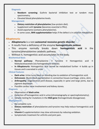 Diagnosis
 Newborn screening: Guthrie bacterial inhibition test or tandem mass
spectrometry.
 Elevated blood phenylalanine levels.
Management
 Dietary restriction of phenylalanine (low-protein diet).
 Supplement with tyrosine (becomes essential in PKU).
 Avoid aspartame (contains phenylalanine).
 In some cases, BH4 supplementation helps if the defect is in cofactor metabolism.
Alkaptonuria:
 Alkaptonuria is a rare autosomal recessive genetic disorder.
 It results from a deficiency of the enzyme homogentisate oxidase.
 This enzyme normally breaks down homogentisic acid in the
tyrosine/phenylalanine catabolic pathway.
 Without it, homogentisic acid accumulates in the body.
Biochemical Basis
 Normal pathway: Phenylalanine → Tyrosine → Homogentisic acid →
Maleylacetoacetate (via homogentisate oxidase).
 In Alkaptonuria: Homogentisic acid cannot be metabolized further → builds up in
tissues and is excreted in urine.
Clinical Features
 Dark urine: Urine turns black on standing due to oxidation of homogentisic acid.
 Ochronosis: Bluish-black pigmentation in connective tissues (cartilage, sclera, skin).
 Arthropathy: Degenerative joint disease, especially in spine and large joints, due to
pigment deposition.
 Possible cardiac valve involvement and kidney stones.
Diagnosis
 Observation of black urine.
 Detection of homogentisic acid in urine (chromatography or spectrophotometry).
 Genetic testing for mutations in the HGD gene (homogentisate dioxygenase).
Management
 No complete cure.
 Dietary restriction of phenylalanine and tyrosine may help reduce homogentisic acid
levels.
 Vitamin C supplementation may slow ochronosis by reducing oxidation.
 Symptomatic treatment for arthritis and joint pain.
 