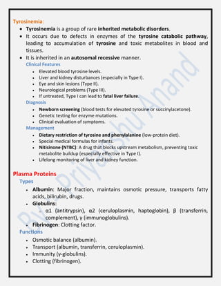 Tyrosinemia:
 Tyrosinemia is a group of rare inherited metabolic disorders.
 It occurs due to defects in enzymes of the tyrosine catabolic pathway,
leading to accumulation of tyrosine and toxic metabolites in blood and
tissues.
 It is inherited in an autosomal recessive manner.
Clinical Features
 Elevated blood tyrosine levels.
 Liver and kidney disturbances (especially in Type I).
 Eye and skin lesions (Type II).
 Neurological problems (Type III).
 If untreated, Type I can lead to fatal liver failure.
Diagnosis
 Newborn screening (blood tests for elevated tyrosine or succinylacetone).
 Genetic testing for enzyme mutations.
 Clinical evaluation of symptoms.
Management
 Dietary restriction of tyrosine and phenylalanine (low-protein diet).
 Special medical formulas for infants.
 Nitisinone (NTBC): A drug that blocks upstream metabolism, preventing toxic
metabolite buildup (especially effective in Type I).
 Lifelong monitoring of liver and kidney function.
Plasma Proteins
Types
 Albumin: Major fraction, maintains osmotic pressure, transports fatty
acids, bilirubin, drugs.
 Globulins:
o α1 (antitrypsin), α2 (ceruloplasmin, haptoglobin), β (transferrin,
complement), γ (immunoglobulins).
 Fibrinogen: Clotting factor.
Functions
 Osmotic balance (albumin).
 Transport (albumin, transferrin, ceruloplasmin).
 Immunity (γ-globulins).
 Clotting (fibrinogen).
 