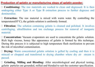 I
Production of gelatin or manufacturing steps of gelatin powder:
Conditioning: The raw materials are washed to clean and degreased. It is then
undergoing either Type A or Type B extraction process to further degrease and
demineralize.
Extraction: The raw material is mixed with warm water. By controlling the
temperature(85°C), the gelatin solution is uniformly formed.
Filtration: The solution containing gelatin is cleaned and polished. It involves
centrifuging, ultrafiltration and ion exchange process for removal of inorganic
material.
Concentration: Vacuum evaporators are used to concentrate the gelatin solution.
Rich high viscous, honey like appearance of gelatin is formed by this technique.
During this process it is subjected to high temperature flash sterilization to prevent
the risk of microbial contamination.
Drying: Warm concentrated gelatin solution is gelled by cooling and then it is
minced or chopped and transferred to drying chamber where dry air stream is
passed.
Grinding, Milling and Blending: After microbiological and physical testing,
gelatin particles are grounded, milled and blended to suit the customer specification.
 