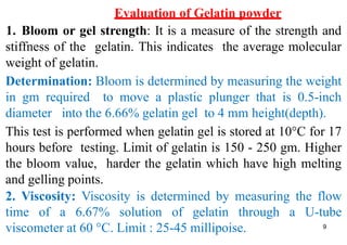9
Evaluation of Gelatin powder
1. Bloom or gel strength: It is a measure of the strength and
stiffness of the gelatin. This indicates the average molecular
weight of gelatin.
Determination: Bloom is determined by measuring the weight
in gm required to move a plastic plunger that is 0.5-inch
diameter into the 6.66% gelatin gel to 4 mm height(depth).
This test is performed when gelatin gel is stored at 10°C for 17
hours before testing. Limit of gelatin is 150 - 250 gm. Higher
the bloom value, harder the gelatin which have high melting
and gelling points.
2. Viscosity: Viscosity is determined by measuring the flow
time of a 6.67% solution of gelatin through a U-tube
viscometer at 60 °C. Limit : 25-45 millipoise.
 